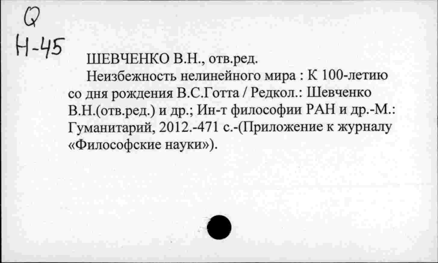 ﻿ШЕВЧЕНКО В.Н., отв.ред.
Неизбежность нелинейного мира : К 100-летию со дня рождения В.С.Готта / Редкол.: Шевченко В.Н.(отв.ред.) и др.; Ин-т философии РАН и др.-М.: Гуманитарий, 2012.-471 с.-(Приложение к журналу «Философские науки»).